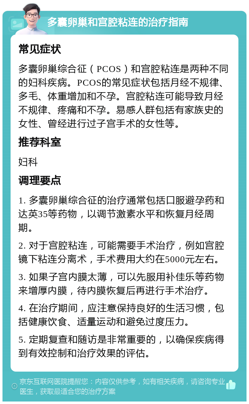 多囊卵巢和宫腔粘连的治疗指南 常见症状 多囊卵巢综合征（PCOS）和宫腔粘连是两种不同的妇科疾病。PCOS的常见症状包括月经不规律、多毛、体重增加和不孕。宫腔粘连可能导致月经不规律、疼痛和不孕。易感人群包括有家族史的女性、曾经进行过子宫手术的女性等。 推荐科室 妇科 调理要点 1. 多囊卵巢综合征的治疗通常包括口服避孕药和达英35等药物，以调节激素水平和恢复月经周期。 2. 对于宫腔粘连，可能需要手术治疗，例如宫腔镜下粘连分离术，手术费用大约在5000元左右。 3. 如果子宫内膜太薄，可以先服用补佳乐等药物来增厚内膜，待内膜恢复后再进行手术治疗。 4. 在治疗期间，应注意保持良好的生活习惯，包括健康饮食、适量运动和避免过度压力。 5. 定期复查和随访是非常重要的，以确保疾病得到有效控制和治疗效果的评估。