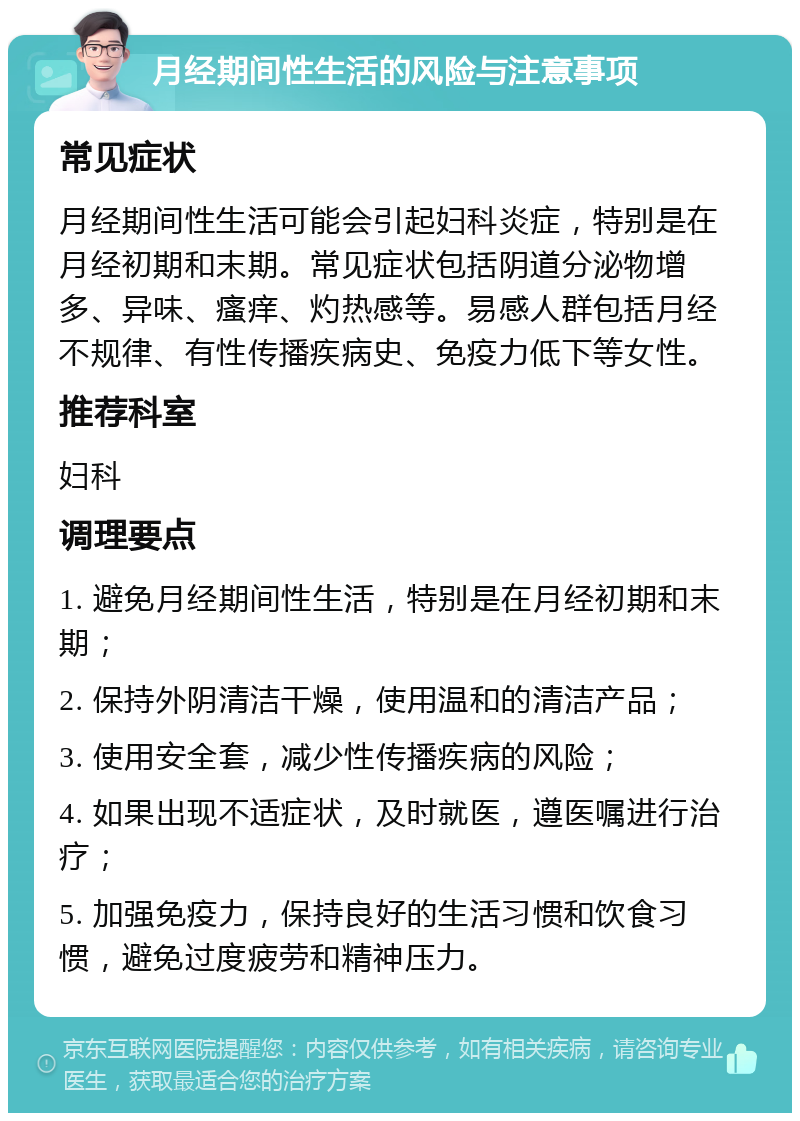 月经期间性生活的风险与注意事项 常见症状 月经期间性生活可能会引起妇科炎症，特别是在月经初期和末期。常见症状包括阴道分泌物增多、异味、瘙痒、灼热感等。易感人群包括月经不规律、有性传播疾病史、免疫力低下等女性。 推荐科室 妇科 调理要点 1. 避免月经期间性生活，特别是在月经初期和末期； 2. 保持外阴清洁干燥，使用温和的清洁产品； 3. 使用安全套，减少性传播疾病的风险； 4. 如果出现不适症状，及时就医，遵医嘱进行治疗； 5. 加强免疫力，保持良好的生活习惯和饮食习惯，避免过度疲劳和精神压力。