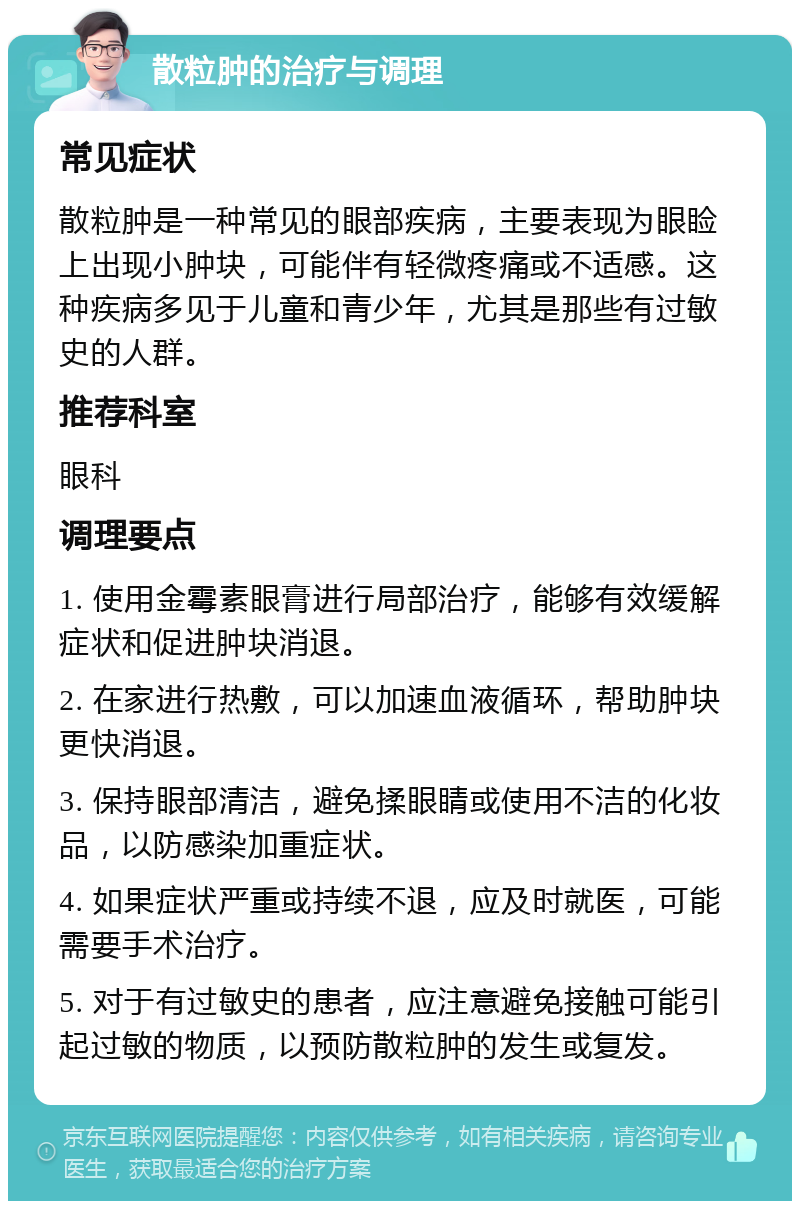 散粒肿的治疗与调理 常见症状 散粒肿是一种常见的眼部疾病，主要表现为眼睑上出现小肿块，可能伴有轻微疼痛或不适感。这种疾病多见于儿童和青少年，尤其是那些有过敏史的人群。 推荐科室 眼科 调理要点 1. 使用金霉素眼膏进行局部治疗，能够有效缓解症状和促进肿块消退。 2. 在家进行热敷，可以加速血液循环，帮助肿块更快消退。 3. 保持眼部清洁，避免揉眼睛或使用不洁的化妆品，以防感染加重症状。 4. 如果症状严重或持续不退，应及时就医，可能需要手术治疗。 5. 对于有过敏史的患者，应注意避免接触可能引起过敏的物质，以预防散粒肿的发生或复发。