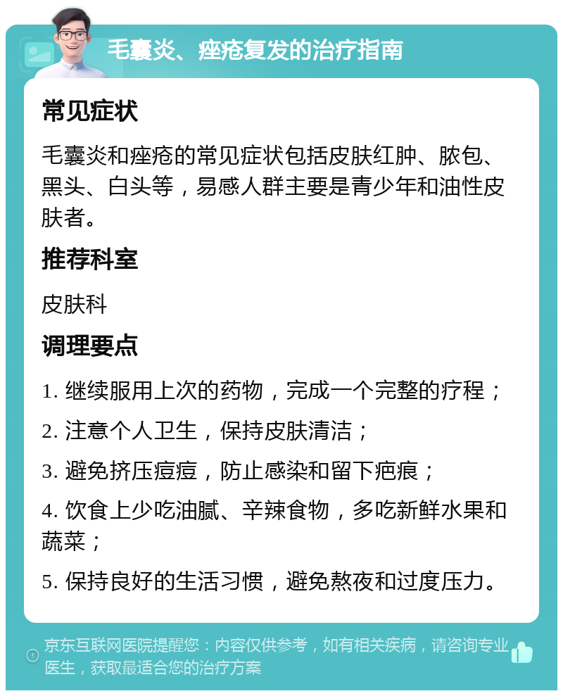 毛囊炎、痤疮复发的治疗指南 常见症状 毛囊炎和痤疮的常见症状包括皮肤红肿、脓包、黑头、白头等，易感人群主要是青少年和油性皮肤者。 推荐科室 皮肤科 调理要点 1. 继续服用上次的药物，完成一个完整的疗程； 2. 注意个人卫生，保持皮肤清洁； 3. 避免挤压痘痘，防止感染和留下疤痕； 4. 饮食上少吃油腻、辛辣食物，多吃新鲜水果和蔬菜； 5. 保持良好的生活习惯，避免熬夜和过度压力。