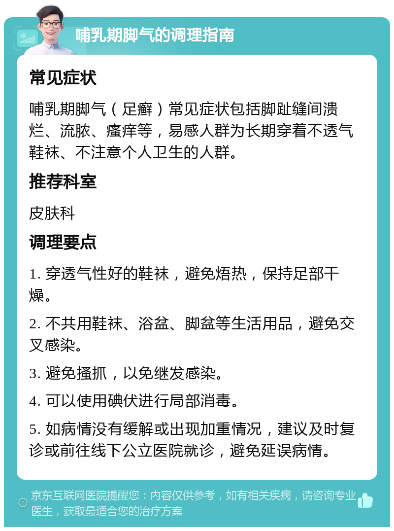 哺乳期脚气的调理指南 常见症状 哺乳期脚气（足癣）常见症状包括脚趾缝间溃烂、流脓、瘙痒等，易感人群为长期穿着不透气鞋袜、不注意个人卫生的人群。 推荐科室 皮肤科 调理要点 1. 穿透气性好的鞋袜，避免焐热，保持足部干燥。 2. 不共用鞋袜、浴盆、脚盆等生活用品，避免交叉感染。 3. 避免搔抓，以免继发感染。 4. 可以使用碘伏进行局部消毒。 5. 如病情没有缓解或出现加重情况，建议及时复诊或前往线下公立医院就诊，避免延误病情。