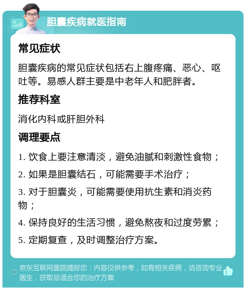 胆囊疾病就医指南 常见症状 胆囊疾病的常见症状包括右上腹疼痛、恶心、呕吐等。易感人群主要是中老年人和肥胖者。 推荐科室 消化内科或肝胆外科 调理要点 1. 饮食上要注意清淡，避免油腻和刺激性食物； 2. 如果是胆囊结石，可能需要手术治疗； 3. 对于胆囊炎，可能需要使用抗生素和消炎药物； 4. 保持良好的生活习惯，避免熬夜和过度劳累； 5. 定期复查，及时调整治疗方案。