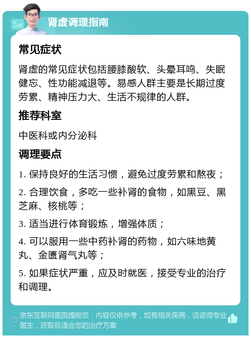 肾虚调理指南 常见症状 肾虚的常见症状包括腰膝酸软、头晕耳鸣、失眠健忘、性功能减退等。易感人群主要是长期过度劳累、精神压力大、生活不规律的人群。 推荐科室 中医科或内分泌科 调理要点 1. 保持良好的生活习惯，避免过度劳累和熬夜； 2. 合理饮食，多吃一些补肾的食物，如黑豆、黑芝麻、核桃等； 3. 适当进行体育锻炼，增强体质； 4. 可以服用一些中药补肾的药物，如六味地黄丸、金匮肾气丸等； 5. 如果症状严重，应及时就医，接受专业的治疗和调理。