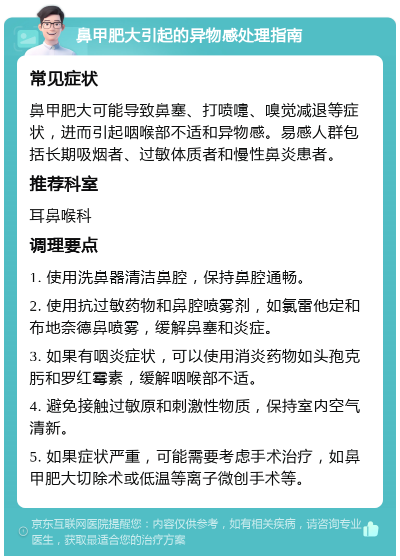 鼻甲肥大引起的异物感处理指南 常见症状 鼻甲肥大可能导致鼻塞、打喷嚏、嗅觉减退等症状，进而引起咽喉部不适和异物感。易感人群包括长期吸烟者、过敏体质者和慢性鼻炎患者。 推荐科室 耳鼻喉科 调理要点 1. 使用洗鼻器清洁鼻腔，保持鼻腔通畅。 2. 使用抗过敏药物和鼻腔喷雾剂，如氯雷他定和布地奈德鼻喷雾，缓解鼻塞和炎症。 3. 如果有咽炎症状，可以使用消炎药物如头孢克肟和罗红霉素，缓解咽喉部不适。 4. 避免接触过敏原和刺激性物质，保持室内空气清新。 5. 如果症状严重，可能需要考虑手术治疗，如鼻甲肥大切除术或低温等离子微创手术等。