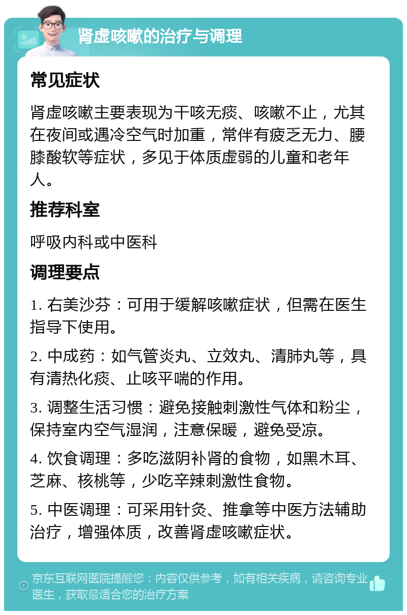 肾虚咳嗽的治疗与调理 常见症状 肾虚咳嗽主要表现为干咳无痰、咳嗽不止，尤其在夜间或遇冷空气时加重，常伴有疲乏无力、腰膝酸软等症状，多见于体质虚弱的儿童和老年人。 推荐科室 呼吸内科或中医科 调理要点 1. 右美沙芬：可用于缓解咳嗽症状，但需在医生指导下使用。 2. 中成药：如气管炎丸、立效丸、清肺丸等，具有清热化痰、止咳平喘的作用。 3. 调整生活习惯：避免接触刺激性气体和粉尘，保持室内空气湿润，注意保暖，避免受凉。 4. 饮食调理：多吃滋阴补肾的食物，如黑木耳、芝麻、核桃等，少吃辛辣刺激性食物。 5. 中医调理：可采用针灸、推拿等中医方法辅助治疗，增强体质，改善肾虚咳嗽症状。