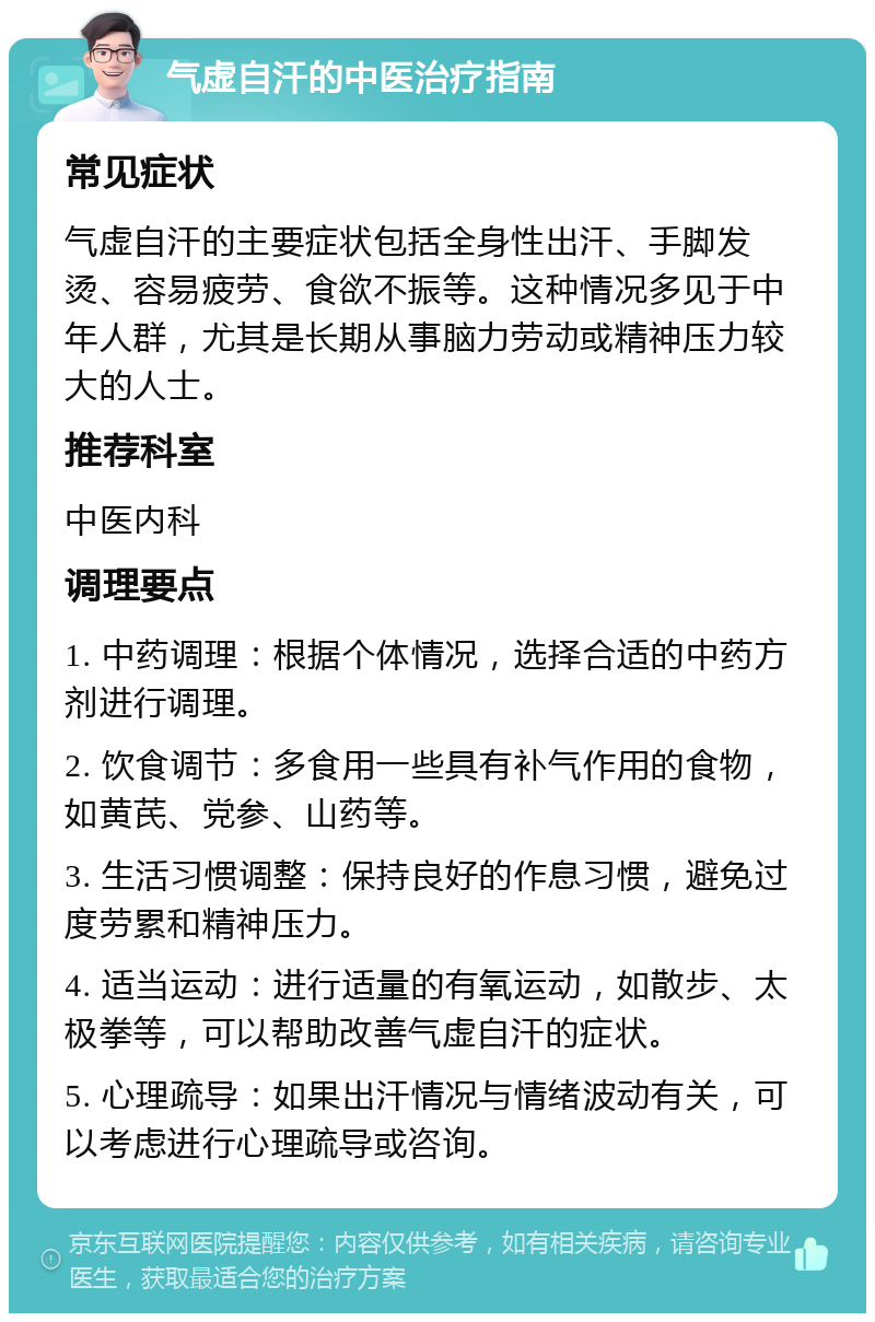 气虚自汗的中医治疗指南 常见症状 气虚自汗的主要症状包括全身性出汗、手脚发烫、容易疲劳、食欲不振等。这种情况多见于中年人群，尤其是长期从事脑力劳动或精神压力较大的人士。 推荐科室 中医内科 调理要点 1. 中药调理：根据个体情况，选择合适的中药方剂进行调理。 2. 饮食调节：多食用一些具有补气作用的食物，如黄芪、党参、山药等。 3. 生活习惯调整：保持良好的作息习惯，避免过度劳累和精神压力。 4. 适当运动：进行适量的有氧运动，如散步、太极拳等，可以帮助改善气虚自汗的症状。 5. 心理疏导：如果出汗情况与情绪波动有关，可以考虑进行心理疏导或咨询。