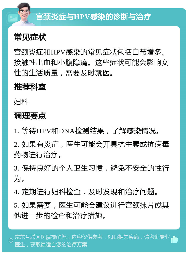 宫颈炎症与HPV感染的诊断与治疗 常见症状 宫颈炎症和HPV感染的常见症状包括白带增多、接触性出血和小腹隐痛。这些症状可能会影响女性的生活质量，需要及时就医。 推荐科室 妇科 调理要点 1. 等待HPV和DNA检测结果，了解感染情况。 2. 如果有炎症，医生可能会开具抗生素或抗病毒药物进行治疗。 3. 保持良好的个人卫生习惯，避免不安全的性行为。 4. 定期进行妇科检查，及时发现和治疗问题。 5. 如果需要，医生可能会建议进行宫颈抹片或其他进一步的检查和治疗措施。