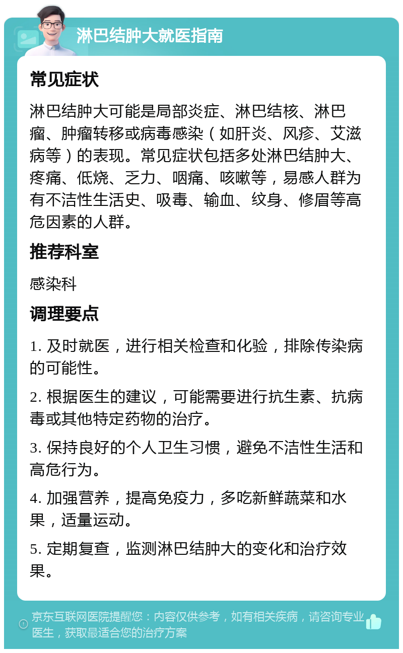 淋巴结肿大就医指南 常见症状 淋巴结肿大可能是局部炎症、淋巴结核、淋巴瘤、肿瘤转移或病毒感染（如肝炎、风疹、艾滋病等）的表现。常见症状包括多处淋巴结肿大、疼痛、低烧、乏力、咽痛、咳嗽等，易感人群为有不洁性生活史、吸毒、输血、纹身、修眉等高危因素的人群。 推荐科室 感染科 调理要点 1. 及时就医，进行相关检查和化验，排除传染病的可能性。 2. 根据医生的建议，可能需要进行抗生素、抗病毒或其他特定药物的治疗。 3. 保持良好的个人卫生习惯，避免不洁性生活和高危行为。 4. 加强营养，提高免疫力，多吃新鲜蔬菜和水果，适量运动。 5. 定期复查，监测淋巴结肿大的变化和治疗效果。