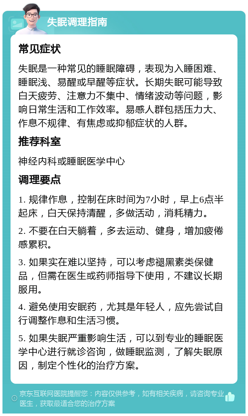 失眠调理指南 常见症状 失眠是一种常见的睡眠障碍，表现为入睡困难、睡眠浅、易醒或早醒等症状。长期失眠可能导致白天疲劳、注意力不集中、情绪波动等问题，影响日常生活和工作效率。易感人群包括压力大、作息不规律、有焦虑或抑郁症状的人群。 推荐科室 神经内科或睡眠医学中心 调理要点 1. 规律作息，控制在床时间为7小时，早上6点半起床，白天保持清醒，多做活动，消耗精力。 2. 不要在白天躺着，多去运动、健身，增加疲倦感累积。 3. 如果实在难以坚持，可以考虑褪黑素类保健品，但需在医生或药师指导下使用，不建议长期服用。 4. 避免使用安眠药，尤其是年轻人，应先尝试自行调整作息和生活习惯。 5. 如果失眠严重影响生活，可以到专业的睡眠医学中心进行就诊咨询，做睡眠监测，了解失眠原因，制定个性化的治疗方案。