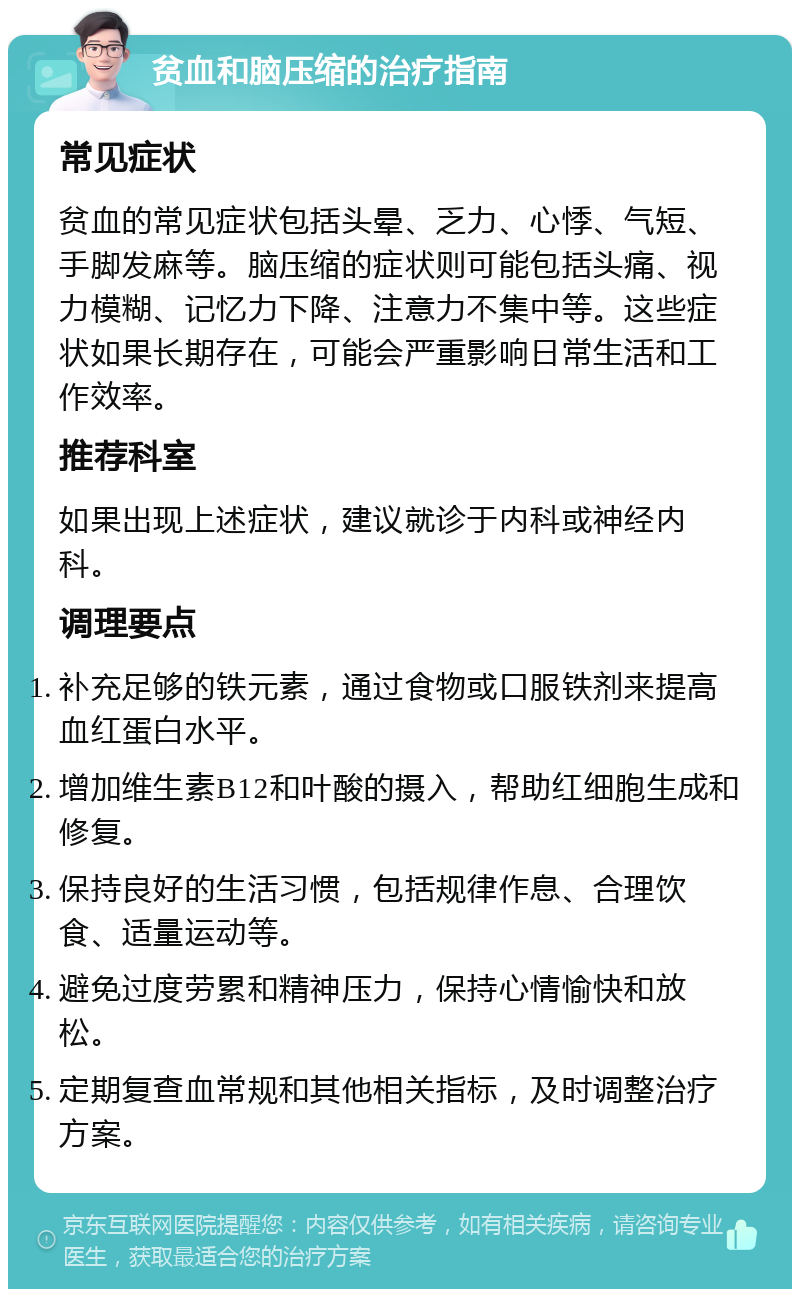 贫血和脑压缩的治疗指南 常见症状 贫血的常见症状包括头晕、乏力、心悸、气短、手脚发麻等。脑压缩的症状则可能包括头痛、视力模糊、记忆力下降、注意力不集中等。这些症状如果长期存在，可能会严重影响日常生活和工作效率。 推荐科室 如果出现上述症状，建议就诊于内科或神经内科。 调理要点 补充足够的铁元素，通过食物或口服铁剂来提高血红蛋白水平。 增加维生素B12和叶酸的摄入，帮助红细胞生成和修复。 保持良好的生活习惯，包括规律作息、合理饮食、适量运动等。 避免过度劳累和精神压力，保持心情愉快和放松。 定期复查血常规和其他相关指标，及时调整治疗方案。