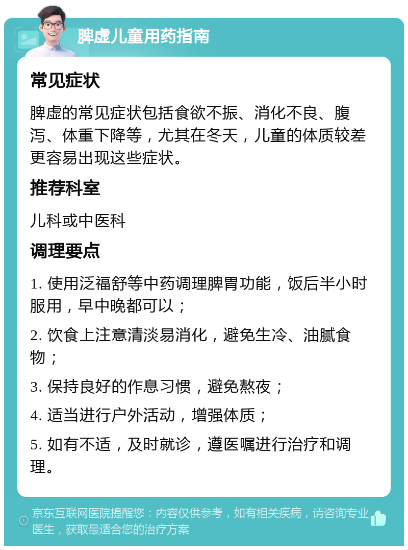 脾虚儿童用药指南 常见症状 脾虚的常见症状包括食欲不振、消化不良、腹泻、体重下降等，尤其在冬天，儿童的体质较差更容易出现这些症状。 推荐科室 儿科或中医科 调理要点 1. 使用泛福舒等中药调理脾胃功能，饭后半小时服用，早中晚都可以； 2. 饮食上注意清淡易消化，避免生冷、油腻食物； 3. 保持良好的作息习惯，避免熬夜； 4. 适当进行户外活动，增强体质； 5. 如有不适，及时就诊，遵医嘱进行治疗和调理。