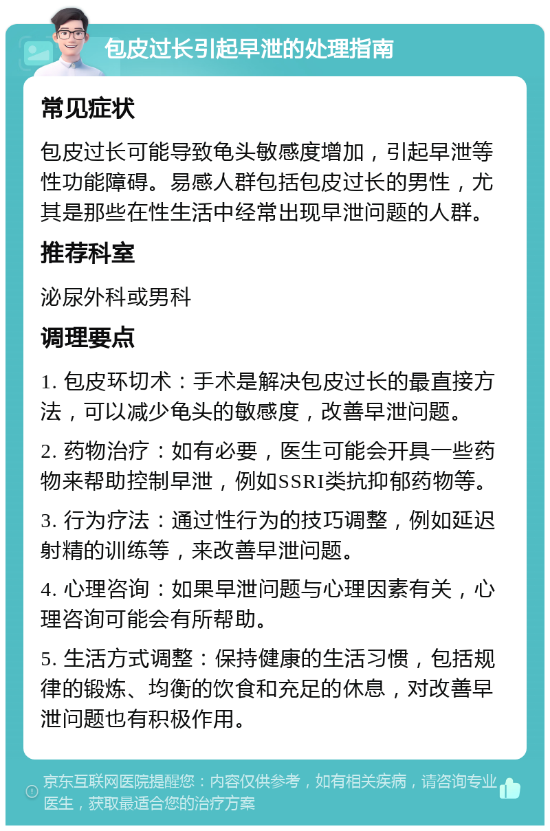 包皮过长引起早泄的处理指南 常见症状 包皮过长可能导致龟头敏感度增加，引起早泄等性功能障碍。易感人群包括包皮过长的男性，尤其是那些在性生活中经常出现早泄问题的人群。 推荐科室 泌尿外科或男科 调理要点 1. 包皮环切术：手术是解决包皮过长的最直接方法，可以减少龟头的敏感度，改善早泄问题。 2. 药物治疗：如有必要，医生可能会开具一些药物来帮助控制早泄，例如SSRI类抗抑郁药物等。 3. 行为疗法：通过性行为的技巧调整，例如延迟射精的训练等，来改善早泄问题。 4. 心理咨询：如果早泄问题与心理因素有关，心理咨询可能会有所帮助。 5. 生活方式调整：保持健康的生活习惯，包括规律的锻炼、均衡的饮食和充足的休息，对改善早泄问题也有积极作用。