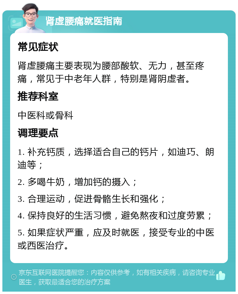 肾虚腰痛就医指南 常见症状 肾虚腰痛主要表现为腰部酸软、无力，甚至疼痛，常见于中老年人群，特别是肾阴虚者。 推荐科室 中医科或骨科 调理要点 1. 补充钙质，选择适合自己的钙片，如迪巧、朗迪等； 2. 多喝牛奶，增加钙的摄入； 3. 合理运动，促进骨骼生长和强化； 4. 保持良好的生活习惯，避免熬夜和过度劳累； 5. 如果症状严重，应及时就医，接受专业的中医或西医治疗。