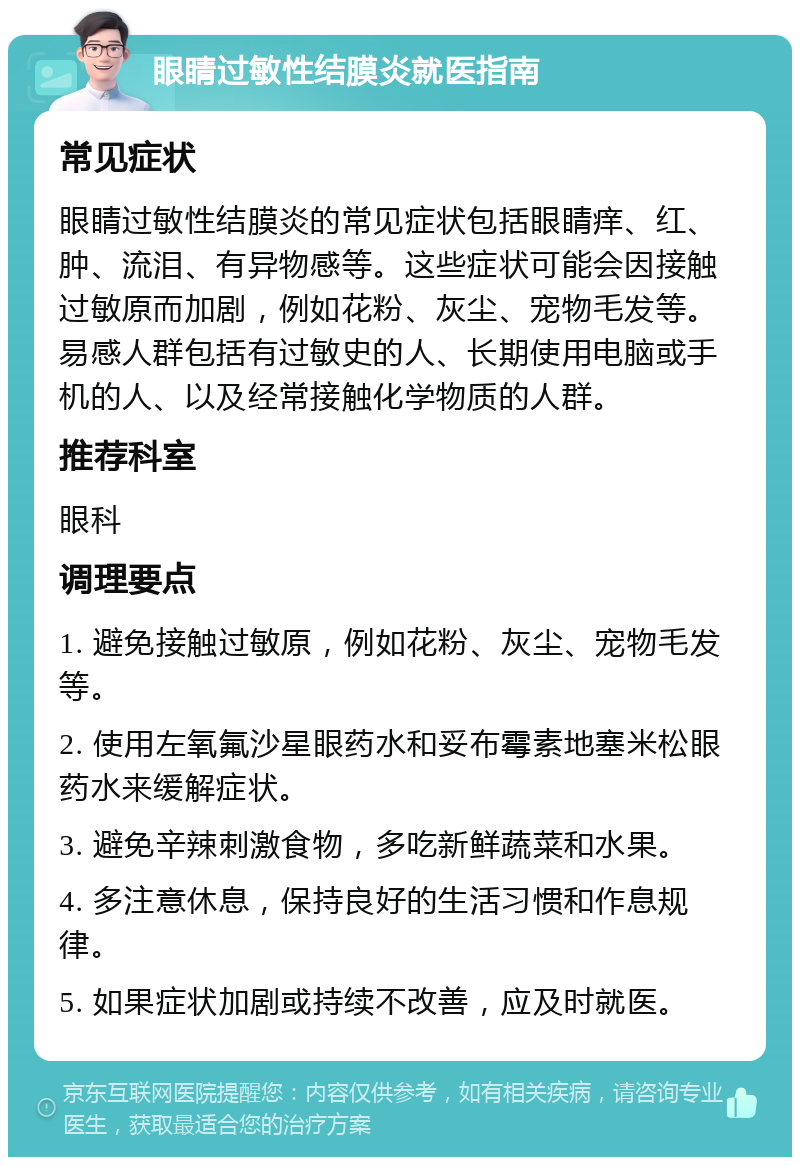 眼睛过敏性结膜炎就医指南 常见症状 眼睛过敏性结膜炎的常见症状包括眼睛痒、红、肿、流泪、有异物感等。这些症状可能会因接触过敏原而加剧，例如花粉、灰尘、宠物毛发等。易感人群包括有过敏史的人、长期使用电脑或手机的人、以及经常接触化学物质的人群。 推荐科室 眼科 调理要点 1. 避免接触过敏原，例如花粉、灰尘、宠物毛发等。 2. 使用左氧氟沙星眼药水和妥布霉素地塞米松眼药水来缓解症状。 3. 避免辛辣刺激食物，多吃新鲜蔬菜和水果。 4. 多注意休息，保持良好的生活习惯和作息规律。 5. 如果症状加剧或持续不改善，应及时就医。