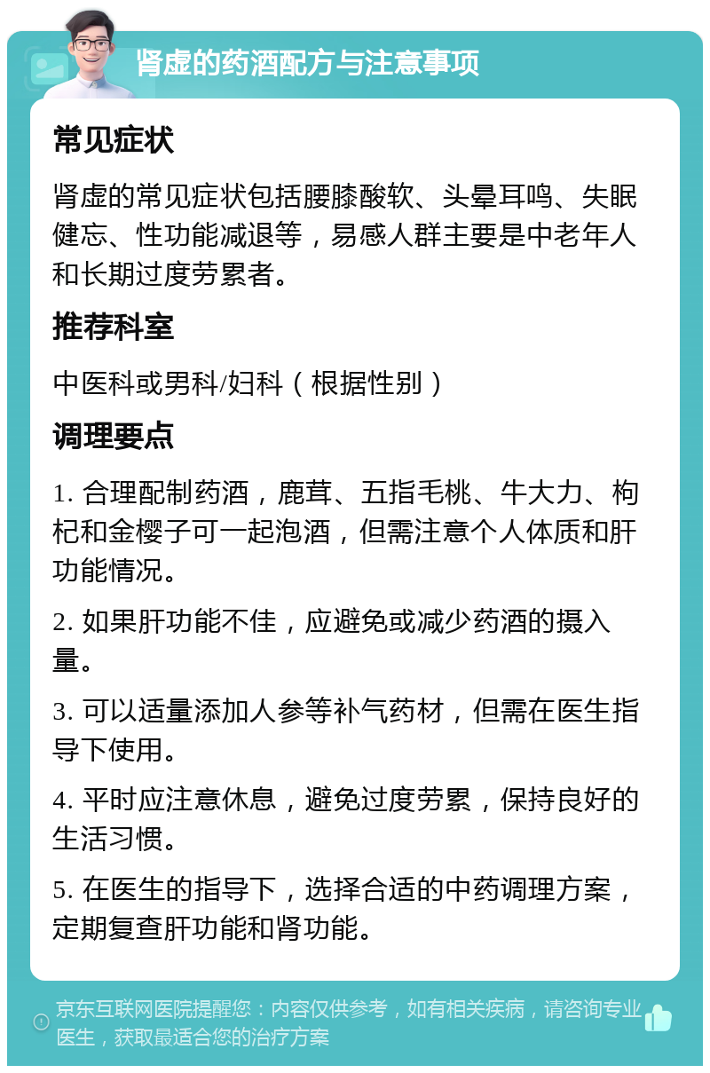 肾虚的药酒配方与注意事项 常见症状 肾虚的常见症状包括腰膝酸软、头晕耳鸣、失眠健忘、性功能减退等，易感人群主要是中老年人和长期过度劳累者。 推荐科室 中医科或男科/妇科（根据性别） 调理要点 1. 合理配制药酒，鹿茸、五指毛桃、牛大力、枸杞和金樱子可一起泡酒，但需注意个人体质和肝功能情况。 2. 如果肝功能不佳，应避免或减少药酒的摄入量。 3. 可以适量添加人参等补气药材，但需在医生指导下使用。 4. 平时应注意休息，避免过度劳累，保持良好的生活习惯。 5. 在医生的指导下，选择合适的中药调理方案，定期复查肝功能和肾功能。