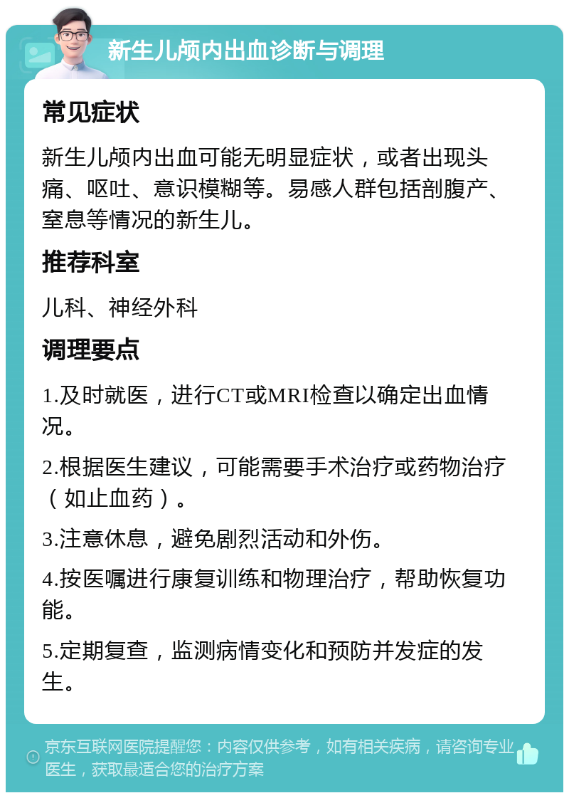 新生儿颅内出血诊断与调理 常见症状 新生儿颅内出血可能无明显症状，或者出现头痛、呕吐、意识模糊等。易感人群包括剖腹产、窒息等情况的新生儿。 推荐科室 儿科、神经外科 调理要点 1.及时就医，进行CT或MRI检查以确定出血情况。 2.根据医生建议，可能需要手术治疗或药物治疗（如止血药）。 3.注意休息，避免剧烈活动和外伤。 4.按医嘱进行康复训练和物理治疗，帮助恢复功能。 5.定期复查，监测病情变化和预防并发症的发生。