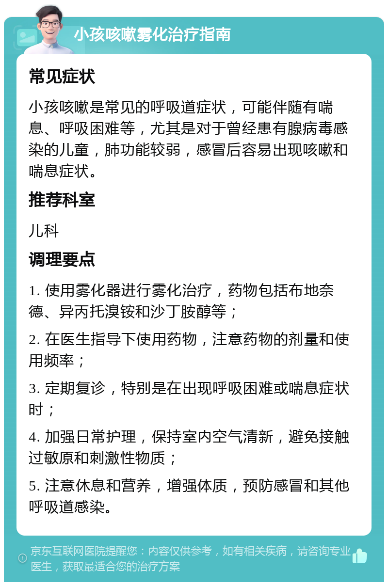 小孩咳嗽雾化治疗指南 常见症状 小孩咳嗽是常见的呼吸道症状，可能伴随有喘息、呼吸困难等，尤其是对于曾经患有腺病毒感染的儿童，肺功能较弱，感冒后容易出现咳嗽和喘息症状。 推荐科室 儿科 调理要点 1. 使用雾化器进行雾化治疗，药物包括布地奈德、异丙托溴铵和沙丁胺醇等； 2. 在医生指导下使用药物，注意药物的剂量和使用频率； 3. 定期复诊，特别是在出现呼吸困难或喘息症状时； 4. 加强日常护理，保持室内空气清新，避免接触过敏原和刺激性物质； 5. 注意休息和营养，增强体质，预防感冒和其他呼吸道感染。