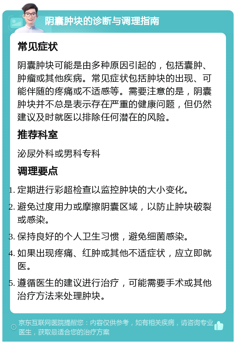 阴囊肿块的诊断与调理指南 常见症状 阴囊肿块可能是由多种原因引起的，包括囊肿、肿瘤或其他疾病。常见症状包括肿块的出现、可能伴随的疼痛或不适感等。需要注意的是，阴囊肿块并不总是表示存在严重的健康问题，但仍然建议及时就医以排除任何潜在的风险。 推荐科室 泌尿外科或男科专科 调理要点 定期进行彩超检查以监控肿块的大小变化。 避免过度用力或摩擦阴囊区域，以防止肿块破裂或感染。 保持良好的个人卫生习惯，避免细菌感染。 如果出现疼痛、红肿或其他不适症状，应立即就医。 遵循医生的建议进行治疗，可能需要手术或其他治疗方法来处理肿块。