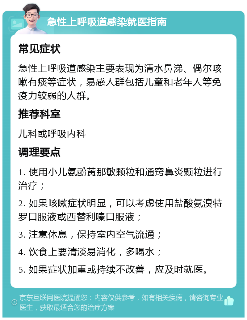 急性上呼吸道感染就医指南 常见症状 急性上呼吸道感染主要表现为清水鼻涕、偶尔咳嗽有痰等症状，易感人群包括儿童和老年人等免疫力较弱的人群。 推荐科室 儿科或呼吸内科 调理要点 1. 使用小儿氨酚黄那敏颗粒和通窍鼻炎颗粒进行治疗； 2. 如果咳嗽症状明显，可以考虑使用盐酸氨溴特罗口服液或西替利嗪口服液； 3. 注意休息，保持室内空气流通； 4. 饮食上要清淡易消化，多喝水； 5. 如果症状加重或持续不改善，应及时就医。