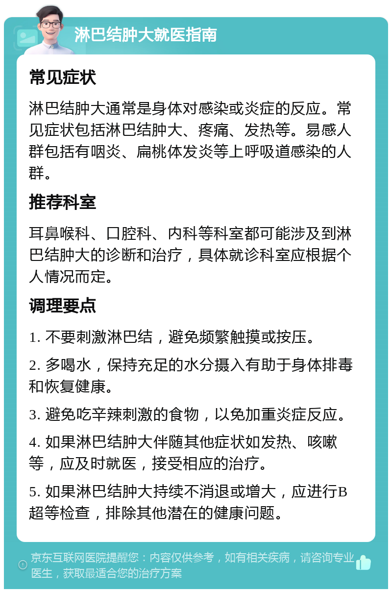 淋巴结肿大就医指南 常见症状 淋巴结肿大通常是身体对感染或炎症的反应。常见症状包括淋巴结肿大、疼痛、发热等。易感人群包括有咽炎、扁桃体发炎等上呼吸道感染的人群。 推荐科室 耳鼻喉科、口腔科、内科等科室都可能涉及到淋巴结肿大的诊断和治疗，具体就诊科室应根据个人情况而定。 调理要点 1. 不要刺激淋巴结，避免频繁触摸或按压。 2. 多喝水，保持充足的水分摄入有助于身体排毒和恢复健康。 3. 避免吃辛辣刺激的食物，以免加重炎症反应。 4. 如果淋巴结肿大伴随其他症状如发热、咳嗽等，应及时就医，接受相应的治疗。 5. 如果淋巴结肿大持续不消退或增大，应进行B超等检查，排除其他潜在的健康问题。