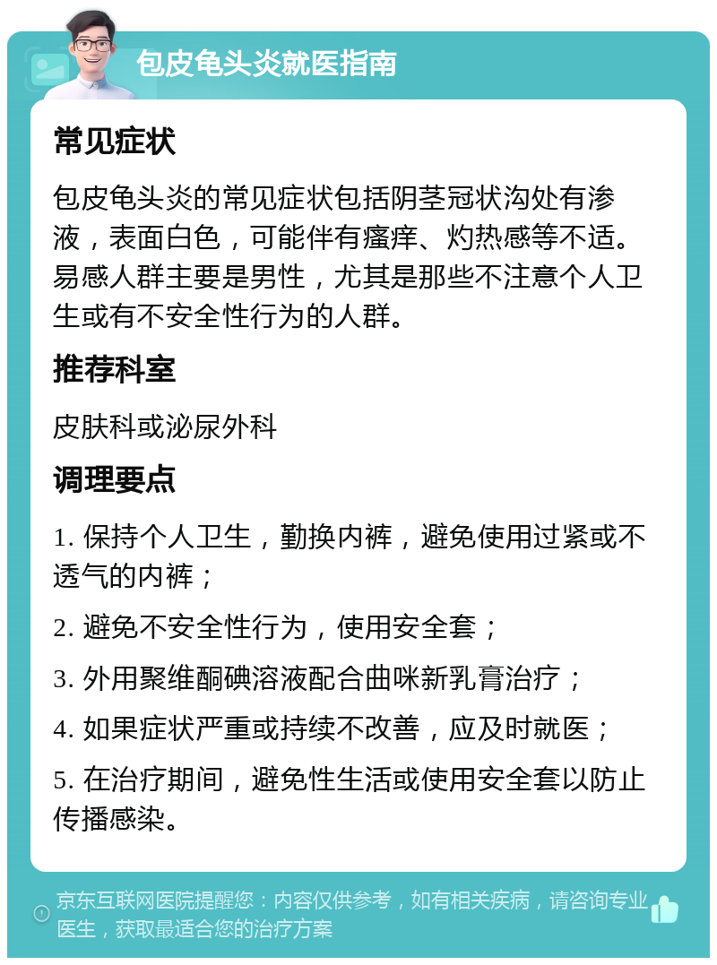 包皮龟头炎就医指南 常见症状 包皮龟头炎的常见症状包括阴茎冠状沟处有渗液，表面白色，可能伴有瘙痒、灼热感等不适。易感人群主要是男性，尤其是那些不注意个人卫生或有不安全性行为的人群。 推荐科室 皮肤科或泌尿外科 调理要点 1. 保持个人卫生，勤换内裤，避免使用过紧或不透气的内裤； 2. 避免不安全性行为，使用安全套； 3. 外用聚维酮碘溶液配合曲咪新乳膏治疗； 4. 如果症状严重或持续不改善，应及时就医； 5. 在治疗期间，避免性生活或使用安全套以防止传播感染。