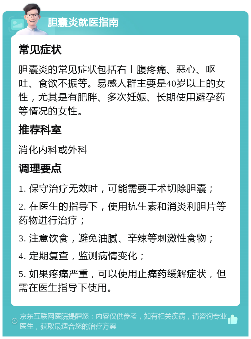 胆囊炎就医指南 常见症状 胆囊炎的常见症状包括右上腹疼痛、恶心、呕吐、食欲不振等。易感人群主要是40岁以上的女性，尤其是有肥胖、多次妊娠、长期使用避孕药等情况的女性。 推荐科室 消化内科或外科 调理要点 1. 保守治疗无效时，可能需要手术切除胆囊； 2. 在医生的指导下，使用抗生素和消炎利胆片等药物进行治疗； 3. 注意饮食，避免油腻、辛辣等刺激性食物； 4. 定期复查，监测病情变化； 5. 如果疼痛严重，可以使用止痛药缓解症状，但需在医生指导下使用。