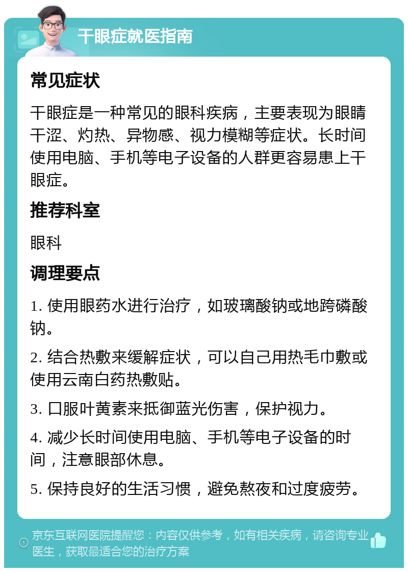 干眼症就医指南 常见症状 干眼症是一种常见的眼科疾病，主要表现为眼睛干涩、灼热、异物感、视力模糊等症状。长时间使用电脑、手机等电子设备的人群更容易患上干眼症。 推荐科室 眼科 调理要点 1. 使用眼药水进行治疗，如玻璃酸钠或地跨磷酸钠。 2. 结合热敷来缓解症状，可以自己用热毛巾敷或使用云南白药热敷贴。 3. 口服叶黄素来抵御蓝光伤害，保护视力。 4. 减少长时间使用电脑、手机等电子设备的时间，注意眼部休息。 5. 保持良好的生活习惯，避免熬夜和过度疲劳。