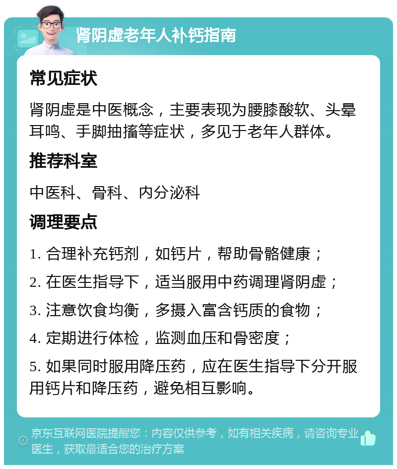 肾阴虚老年人补钙指南 常见症状 肾阴虚是中医概念，主要表现为腰膝酸软、头晕耳鸣、手脚抽搐等症状，多见于老年人群体。 推荐科室 中医科、骨科、内分泌科 调理要点 1. 合理补充钙剂，如钙片，帮助骨骼健康； 2. 在医生指导下，适当服用中药调理肾阴虚； 3. 注意饮食均衡，多摄入富含钙质的食物； 4. 定期进行体检，监测血压和骨密度； 5. 如果同时服用降压药，应在医生指导下分开服用钙片和降压药，避免相互影响。