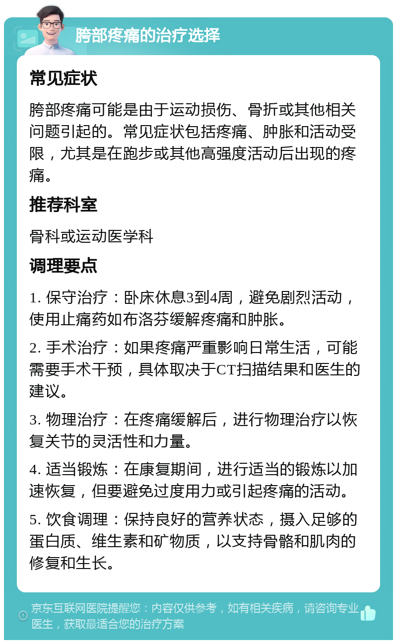 胯部疼痛的治疗选择 常见症状 胯部疼痛可能是由于运动损伤、骨折或其他相关问题引起的。常见症状包括疼痛、肿胀和活动受限，尤其是在跑步或其他高强度活动后出现的疼痛。 推荐科室 骨科或运动医学科 调理要点 1. 保守治疗：卧床休息3到4周，避免剧烈活动，使用止痛药如布洛芬缓解疼痛和肿胀。 2. 手术治疗：如果疼痛严重影响日常生活，可能需要手术干预，具体取决于CT扫描结果和医生的建议。 3. 物理治疗：在疼痛缓解后，进行物理治疗以恢复关节的灵活性和力量。 4. 适当锻炼：在康复期间，进行适当的锻炼以加速恢复，但要避免过度用力或引起疼痛的活动。 5. 饮食调理：保持良好的营养状态，摄入足够的蛋白质、维生素和矿物质，以支持骨骼和肌肉的修复和生长。