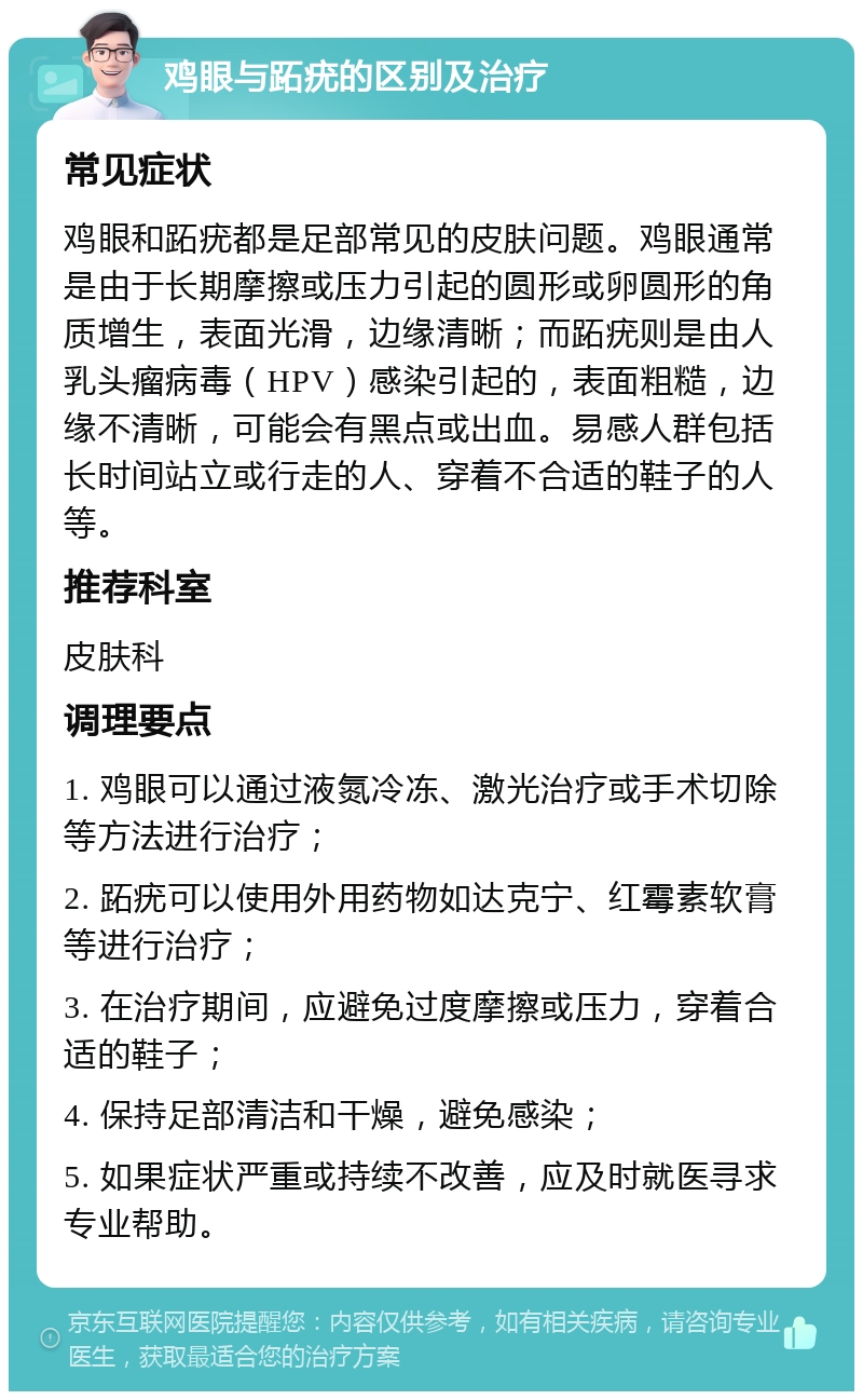 鸡眼与跖疣的区别及治疗 常见症状 鸡眼和跖疣都是足部常见的皮肤问题。鸡眼通常是由于长期摩擦或压力引起的圆形或卵圆形的角质增生，表面光滑，边缘清晰；而跖疣则是由人乳头瘤病毒（HPV）感染引起的，表面粗糙，边缘不清晰，可能会有黑点或出血。易感人群包括长时间站立或行走的人、穿着不合适的鞋子的人等。 推荐科室 皮肤科 调理要点 1. 鸡眼可以通过液氮冷冻、激光治疗或手术切除等方法进行治疗； 2. 跖疣可以使用外用药物如达克宁、红霉素软膏等进行治疗； 3. 在治疗期间，应避免过度摩擦或压力，穿着合适的鞋子； 4. 保持足部清洁和干燥，避免感染； 5. 如果症状严重或持续不改善，应及时就医寻求专业帮助。