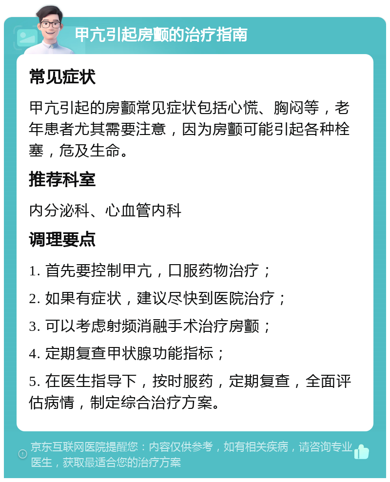 甲亢引起房颤的治疗指南 常见症状 甲亢引起的房颤常见症状包括心慌、胸闷等，老年患者尤其需要注意，因为房颤可能引起各种栓塞，危及生命。 推荐科室 内分泌科、心血管内科 调理要点 1. 首先要控制甲亢，口服药物治疗； 2. 如果有症状，建议尽快到医院治疗； 3. 可以考虑射频消融手术治疗房颤； 4. 定期复查甲状腺功能指标； 5. 在医生指导下，按时服药，定期复查，全面评估病情，制定综合治疗方案。