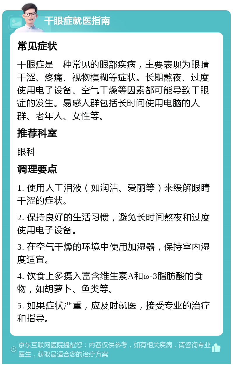 干眼症就医指南 常见症状 干眼症是一种常见的眼部疾病，主要表现为眼睛干涩、疼痛、视物模糊等症状。长期熬夜、过度使用电子设备、空气干燥等因素都可能导致干眼症的发生。易感人群包括长时间使用电脑的人群、老年人、女性等。 推荐科室 眼科 调理要点 1. 使用人工泪液（如润洁、爱丽等）来缓解眼睛干涩的症状。 2. 保持良好的生活习惯，避免长时间熬夜和过度使用电子设备。 3. 在空气干燥的环境中使用加湿器，保持室内湿度适宜。 4. 饮食上多摄入富含维生素A和ω-3脂肪酸的食物，如胡萝卜、鱼类等。 5. 如果症状严重，应及时就医，接受专业的治疗和指导。