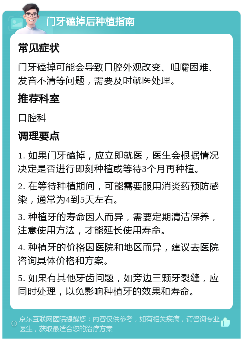 门牙磕掉后种植指南 常见症状 门牙磕掉可能会导致口腔外观改变、咀嚼困难、发音不清等问题，需要及时就医处理。 推荐科室 口腔科 调理要点 1. 如果门牙磕掉，应立即就医，医生会根据情况决定是否进行即刻种植或等待3个月再种植。 2. 在等待种植期间，可能需要服用消炎药预防感染，通常为4到5天左右。 3. 种植牙的寿命因人而异，需要定期清洁保养，注意使用方法，才能延长使用寿命。 4. 种植牙的价格因医院和地区而异，建议去医院咨询具体价格和方案。 5. 如果有其他牙齿问题，如旁边三颗牙裂缝，应同时处理，以免影响种植牙的效果和寿命。