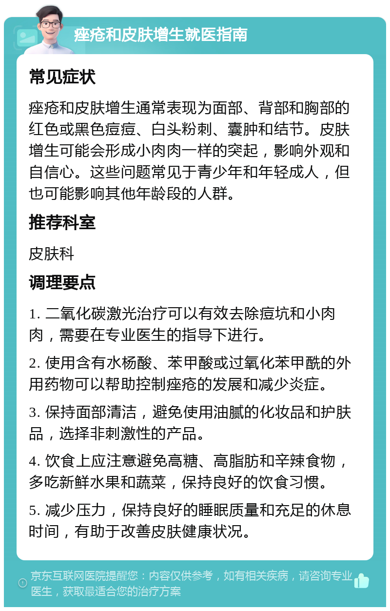 痤疮和皮肤增生就医指南 常见症状 痤疮和皮肤增生通常表现为面部、背部和胸部的红色或黑色痘痘、白头粉刺、囊肿和结节。皮肤增生可能会形成小肉肉一样的突起，影响外观和自信心。这些问题常见于青少年和年轻成人，但也可能影响其他年龄段的人群。 推荐科室 皮肤科 调理要点 1. 二氧化碳激光治疗可以有效去除痘坑和小肉肉，需要在专业医生的指导下进行。 2. 使用含有水杨酸、苯甲酸或过氧化苯甲酰的外用药物可以帮助控制痤疮的发展和减少炎症。 3. 保持面部清洁，避免使用油腻的化妆品和护肤品，选择非刺激性的产品。 4. 饮食上应注意避免高糖、高脂肪和辛辣食物，多吃新鲜水果和蔬菜，保持良好的饮食习惯。 5. 减少压力，保持良好的睡眠质量和充足的休息时间，有助于改善皮肤健康状况。