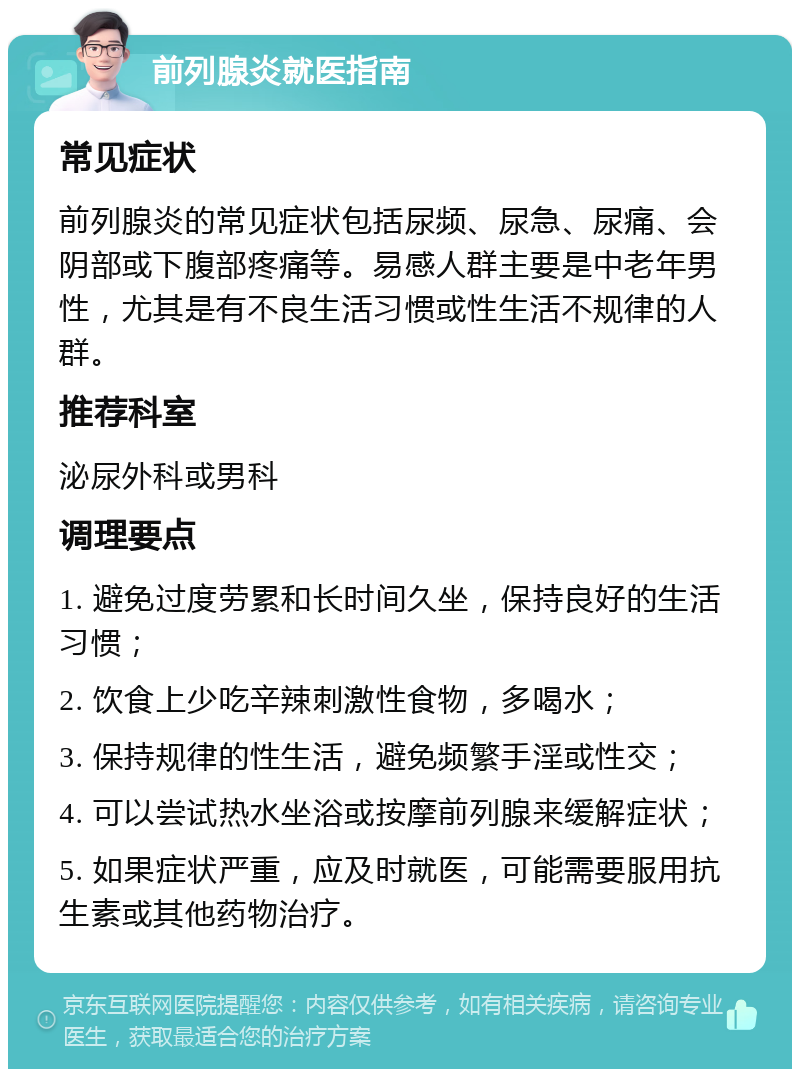 前列腺炎就医指南 常见症状 前列腺炎的常见症状包括尿频、尿急、尿痛、会阴部或下腹部疼痛等。易感人群主要是中老年男性，尤其是有不良生活习惯或性生活不规律的人群。 推荐科室 泌尿外科或男科 调理要点 1. 避免过度劳累和长时间久坐，保持良好的生活习惯； 2. 饮食上少吃辛辣刺激性食物，多喝水； 3. 保持规律的性生活，避免频繁手淫或性交； 4. 可以尝试热水坐浴或按摩前列腺来缓解症状； 5. 如果症状严重，应及时就医，可能需要服用抗生素或其他药物治疗。