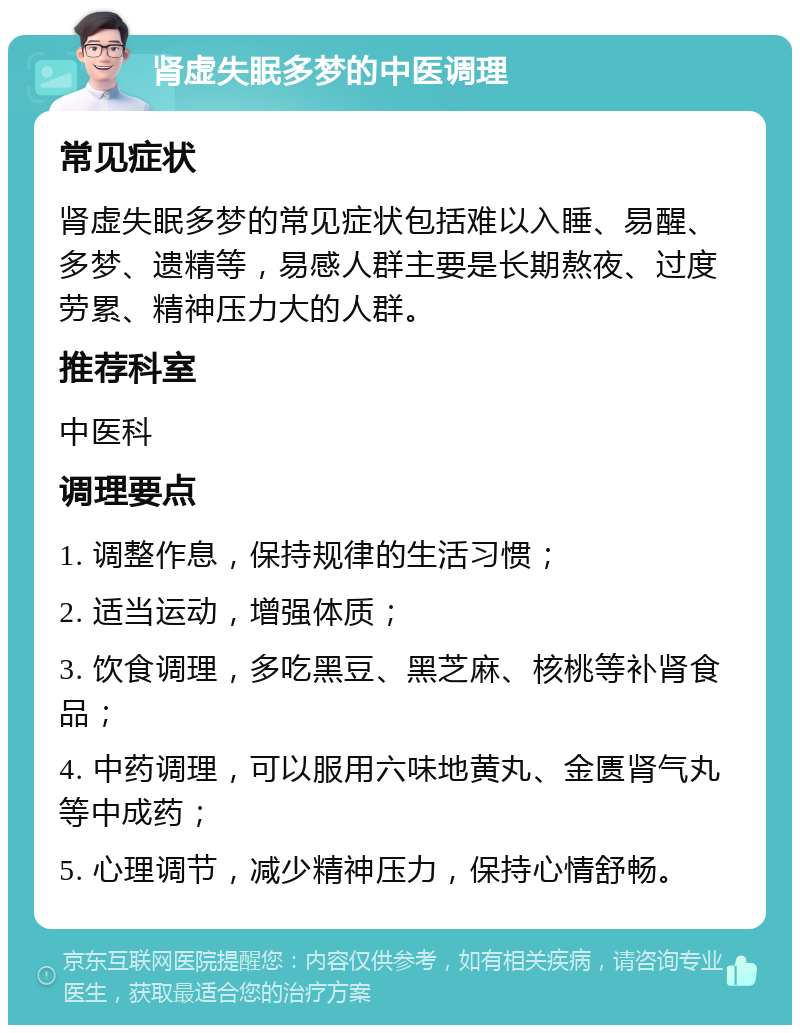 肾虚失眠多梦的中医调理 常见症状 肾虚失眠多梦的常见症状包括难以入睡、易醒、多梦、遗精等，易感人群主要是长期熬夜、过度劳累、精神压力大的人群。 推荐科室 中医科 调理要点 1. 调整作息，保持规律的生活习惯； 2. 适当运动，增强体质； 3. 饮食调理，多吃黑豆、黑芝麻、核桃等补肾食品； 4. 中药调理，可以服用六味地黄丸、金匮肾气丸等中成药； 5. 心理调节，减少精神压力，保持心情舒畅。