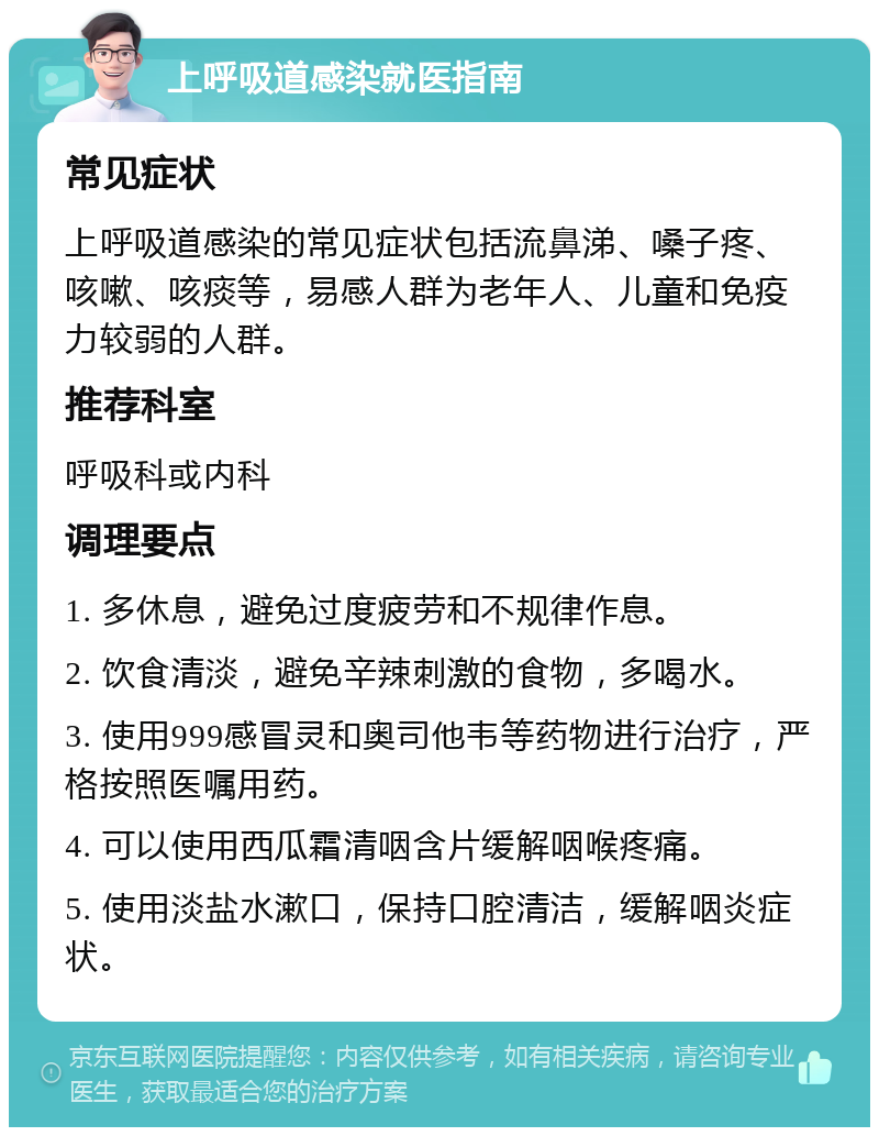 上呼吸道感染就医指南 常见症状 上呼吸道感染的常见症状包括流鼻涕、嗓子疼、咳嗽、咳痰等，易感人群为老年人、儿童和免疫力较弱的人群。 推荐科室 呼吸科或内科 调理要点 1. 多休息，避免过度疲劳和不规律作息。 2. 饮食清淡，避免辛辣刺激的食物，多喝水。 3. 使用999感冒灵和奥司他韦等药物进行治疗，严格按照医嘱用药。 4. 可以使用西瓜霜清咽含片缓解咽喉疼痛。 5. 使用淡盐水漱口，保持口腔清洁，缓解咽炎症状。