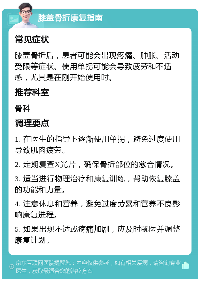 膝盖骨折康复指南 常见症状 膝盖骨折后，患者可能会出现疼痛、肿胀、活动受限等症状。使用单拐可能会导致疲劳和不适感，尤其是在刚开始使用时。 推荐科室 骨科 调理要点 1. 在医生的指导下逐渐使用单拐，避免过度使用导致肌肉疲劳。 2. 定期复查X光片，确保骨折部位的愈合情况。 3. 适当进行物理治疗和康复训练，帮助恢复膝盖的功能和力量。 4. 注意休息和营养，避免过度劳累和营养不良影响康复进程。 5. 如果出现不适或疼痛加剧，应及时就医并调整康复计划。