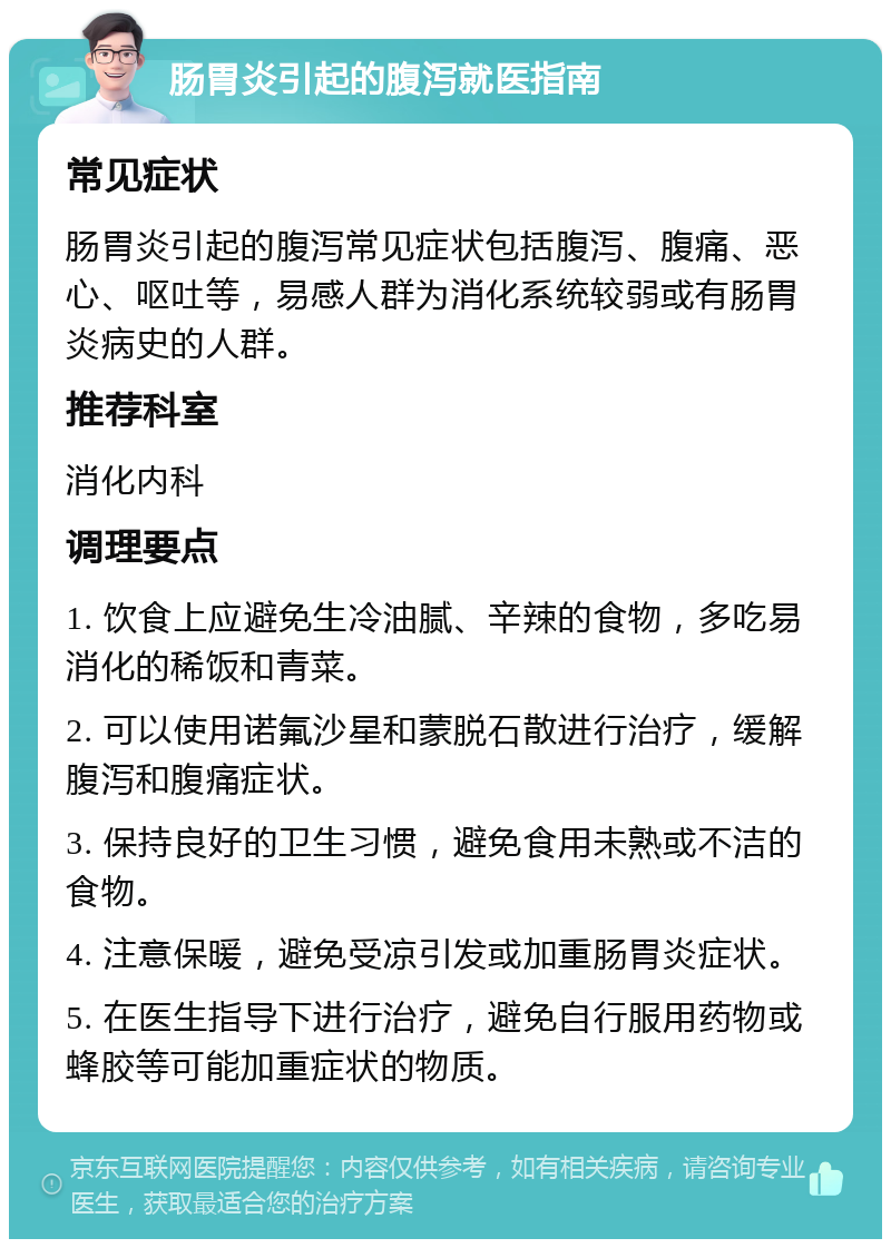 肠胃炎引起的腹泻就医指南 常见症状 肠胃炎引起的腹泻常见症状包括腹泻、腹痛、恶心、呕吐等，易感人群为消化系统较弱或有肠胃炎病史的人群。 推荐科室 消化内科 调理要点 1. 饮食上应避免生冷油腻、辛辣的食物，多吃易消化的稀饭和青菜。 2. 可以使用诺氟沙星和蒙脱石散进行治疗，缓解腹泻和腹痛症状。 3. 保持良好的卫生习惯，避免食用未熟或不洁的食物。 4. 注意保暖，避免受凉引发或加重肠胃炎症状。 5. 在医生指导下进行治疗，避免自行服用药物或蜂胶等可能加重症状的物质。