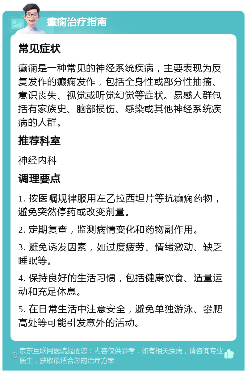 癫痫治疗指南 常见症状 癫痫是一种常见的神经系统疾病，主要表现为反复发作的癫痫发作，包括全身性或部分性抽搐、意识丧失、视觉或听觉幻觉等症状。易感人群包括有家族史、脑部损伤、感染或其他神经系统疾病的人群。 推荐科室 神经内科 调理要点 1. 按医嘱规律服用左乙拉西坦片等抗癫痫药物，避免突然停药或改变剂量。 2. 定期复查，监测病情变化和药物副作用。 3. 避免诱发因素，如过度疲劳、情绪激动、缺乏睡眠等。 4. 保持良好的生活习惯，包括健康饮食、适量运动和充足休息。 5. 在日常生活中注意安全，避免单独游泳、攀爬高处等可能引发意外的活动。