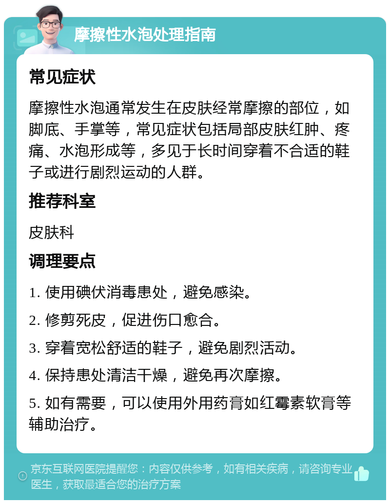 摩擦性水泡处理指南 常见症状 摩擦性水泡通常发生在皮肤经常摩擦的部位，如脚底、手掌等，常见症状包括局部皮肤红肿、疼痛、水泡形成等，多见于长时间穿着不合适的鞋子或进行剧烈运动的人群。 推荐科室 皮肤科 调理要点 1. 使用碘伏消毒患处，避免感染。 2. 修剪死皮，促进伤口愈合。 3. 穿着宽松舒适的鞋子，避免剧烈活动。 4. 保持患处清洁干燥，避免再次摩擦。 5. 如有需要，可以使用外用药膏如红霉素软膏等辅助治疗。