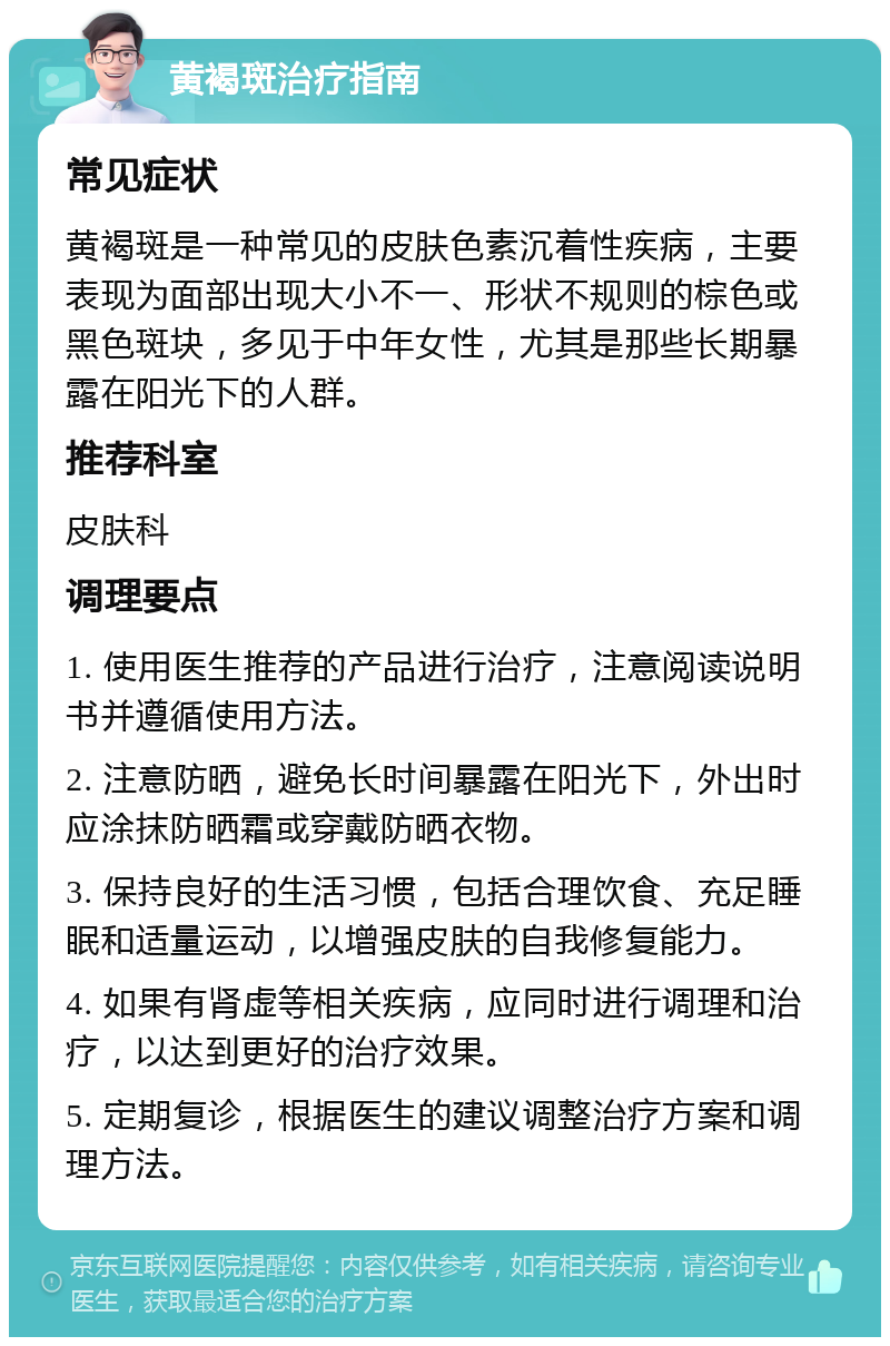 黄褐斑治疗指南 常见症状 黄褐斑是一种常见的皮肤色素沉着性疾病，主要表现为面部出现大小不一、形状不规则的棕色或黑色斑块，多见于中年女性，尤其是那些长期暴露在阳光下的人群。 推荐科室 皮肤科 调理要点 1. 使用医生推荐的产品进行治疗，注意阅读说明书并遵循使用方法。 2. 注意防晒，避免长时间暴露在阳光下，外出时应涂抹防晒霜或穿戴防晒衣物。 3. 保持良好的生活习惯，包括合理饮食、充足睡眠和适量运动，以增强皮肤的自我修复能力。 4. 如果有肾虚等相关疾病，应同时进行调理和治疗，以达到更好的治疗效果。 5. 定期复诊，根据医生的建议调整治疗方案和调理方法。