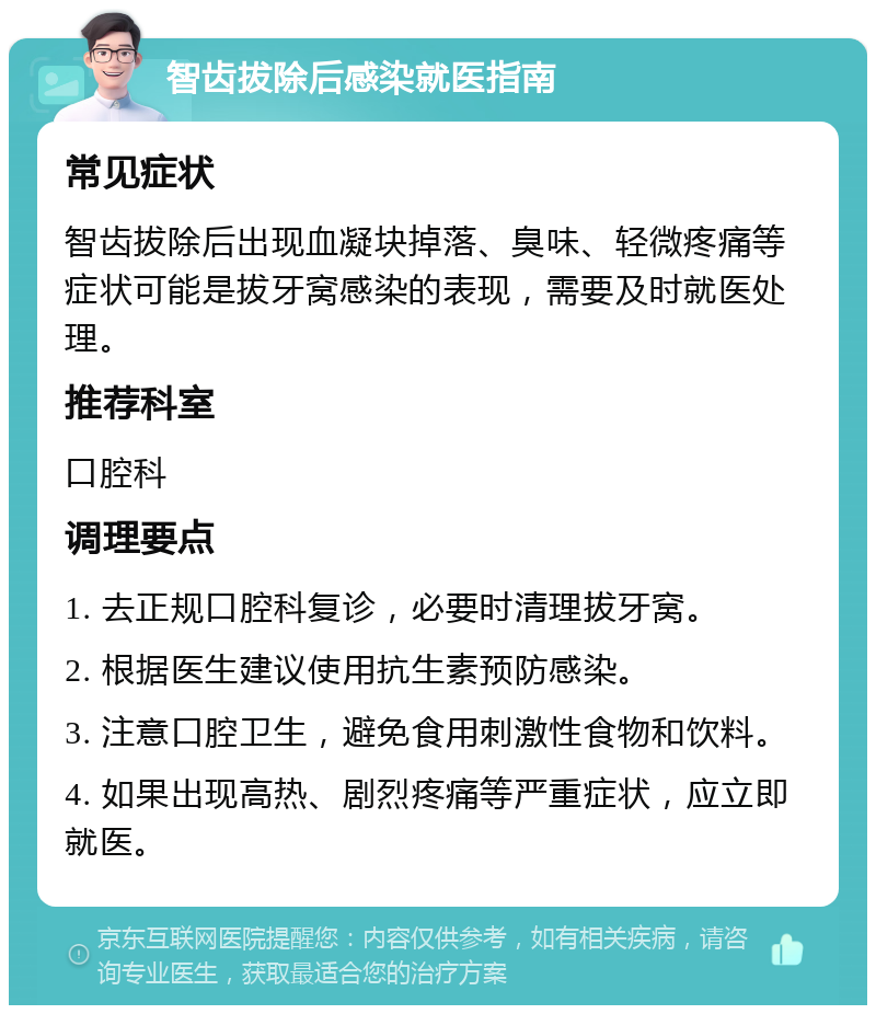 智齿拔除后感染就医指南 常见症状 智齿拔除后出现血凝块掉落、臭味、轻微疼痛等症状可能是拔牙窝感染的表现，需要及时就医处理。 推荐科室 口腔科 调理要点 1. 去正规口腔科复诊，必要时清理拔牙窝。 2. 根据医生建议使用抗生素预防感染。 3. 注意口腔卫生，避免食用刺激性食物和饮料。 4. 如果出现高热、剧烈疼痛等严重症状，应立即就医。