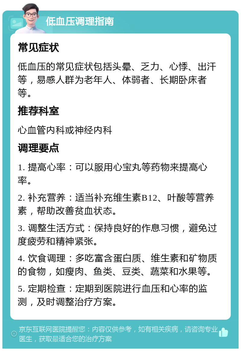 低血压调理指南 常见症状 低血压的常见症状包括头晕、乏力、心悸、出汗等，易感人群为老年人、体弱者、长期卧床者等。 推荐科室 心血管内科或神经内科 调理要点 1. 提高心率：可以服用心宝丸等药物来提高心率。 2. 补充营养：适当补充维生素B12、叶酸等营养素，帮助改善贫血状态。 3. 调整生活方式：保持良好的作息习惯，避免过度疲劳和精神紧张。 4. 饮食调理：多吃富含蛋白质、维生素和矿物质的食物，如瘦肉、鱼类、豆类、蔬菜和水果等。 5. 定期检查：定期到医院进行血压和心率的监测，及时调整治疗方案。