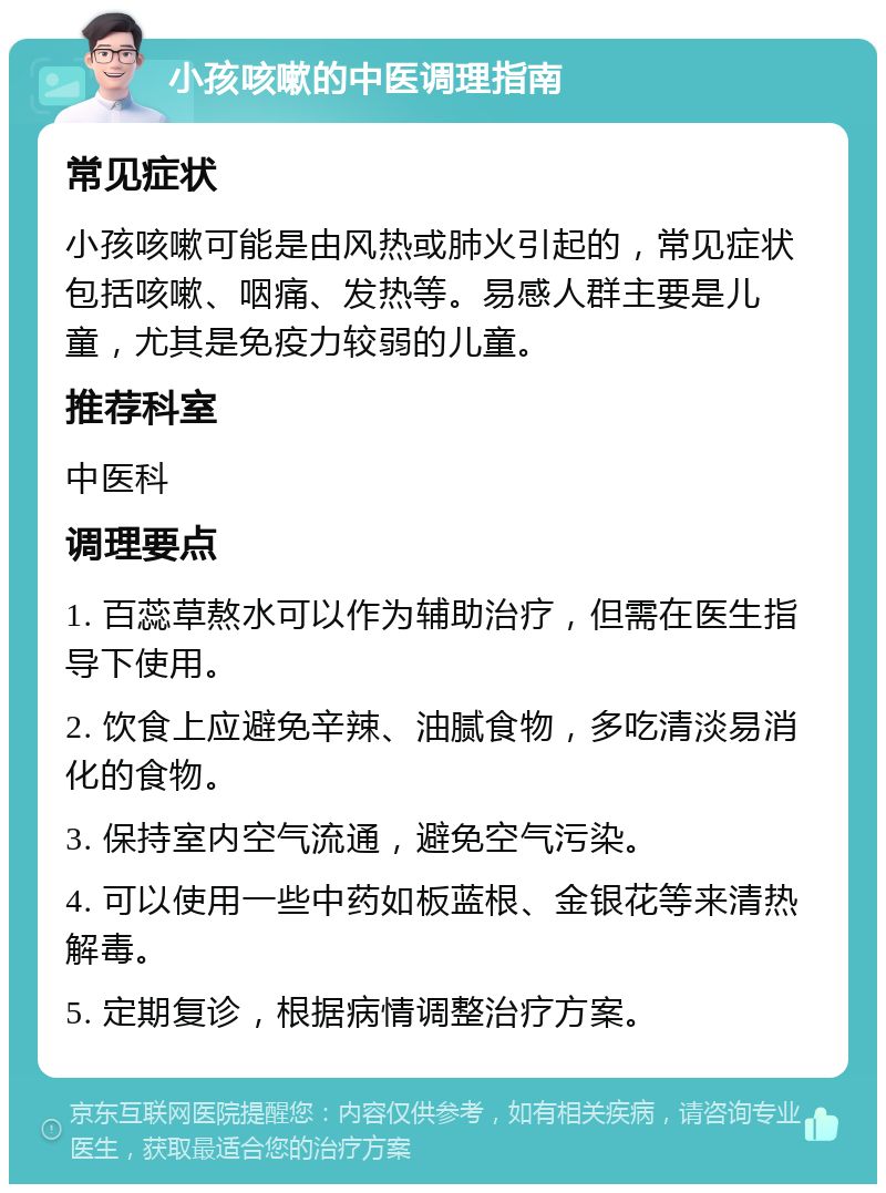 小孩咳嗽的中医调理指南 常见症状 小孩咳嗽可能是由风热或肺火引起的，常见症状包括咳嗽、咽痛、发热等。易感人群主要是儿童，尤其是免疫力较弱的儿童。 推荐科室 中医科 调理要点 1. 百蕊草熬水可以作为辅助治疗，但需在医生指导下使用。 2. 饮食上应避免辛辣、油腻食物，多吃清淡易消化的食物。 3. 保持室内空气流通，避免空气污染。 4. 可以使用一些中药如板蓝根、金银花等来清热解毒。 5. 定期复诊，根据病情调整治疗方案。