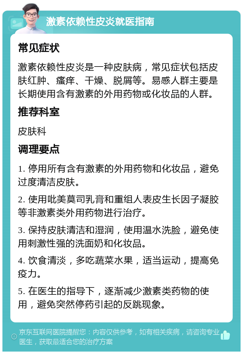 激素依赖性皮炎就医指南 常见症状 激素依赖性皮炎是一种皮肤病，常见症状包括皮肤红肿、瘙痒、干燥、脱屑等。易感人群主要是长期使用含有激素的外用药物或化妆品的人群。 推荐科室 皮肤科 调理要点 1. 停用所有含有激素的外用药物和化妆品，避免过度清洁皮肤。 2. 使用吡美莫司乳膏和重组人表皮生长因子凝胶等非激素类外用药物进行治疗。 3. 保持皮肤清洁和湿润，使用温水洗脸，避免使用刺激性强的洗面奶和化妆品。 4. 饮食清淡，多吃蔬菜水果，适当运动，提高免疫力。 5. 在医生的指导下，逐渐减少激素类药物的使用，避免突然停药引起的反跳现象。