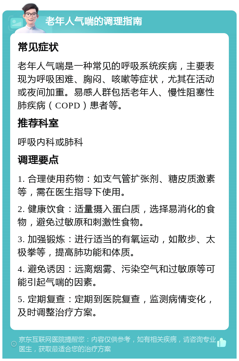 老年人气喘的调理指南 常见症状 老年人气喘是一种常见的呼吸系统疾病，主要表现为呼吸困难、胸闷、咳嗽等症状，尤其在活动或夜间加重。易感人群包括老年人、慢性阻塞性肺疾病（COPD）患者等。 推荐科室 呼吸内科或肺科 调理要点 1. 合理使用药物：如支气管扩张剂、糖皮质激素等，需在医生指导下使用。 2. 健康饮食：适量摄入蛋白质，选择易消化的食物，避免过敏原和刺激性食物。 3. 加强锻炼：进行适当的有氧运动，如散步、太极拳等，提高肺功能和体质。 4. 避免诱因：远离烟雾、污染空气和过敏原等可能引起气喘的因素。 5. 定期复查：定期到医院复查，监测病情变化，及时调整治疗方案。