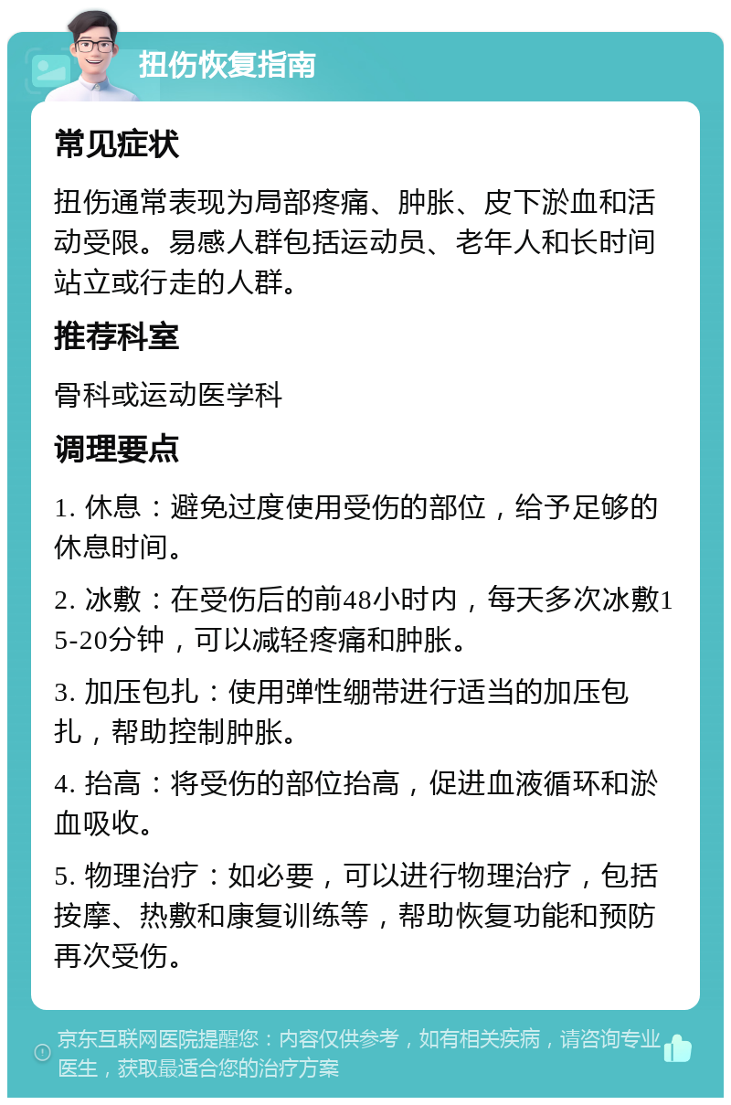 扭伤恢复指南 常见症状 扭伤通常表现为局部疼痛、肿胀、皮下淤血和活动受限。易感人群包括运动员、老年人和长时间站立或行走的人群。 推荐科室 骨科或运动医学科 调理要点 1. 休息：避免过度使用受伤的部位，给予足够的休息时间。 2. 冰敷：在受伤后的前48小时内，每天多次冰敷15-20分钟，可以减轻疼痛和肿胀。 3. 加压包扎：使用弹性绷带进行适当的加压包扎，帮助控制肿胀。 4. 抬高：将受伤的部位抬高，促进血液循环和淤血吸收。 5. 物理治疗：如必要，可以进行物理治疗，包括按摩、热敷和康复训练等，帮助恢复功能和预防再次受伤。