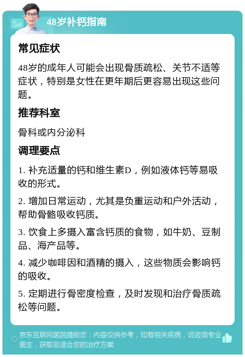 48岁补钙指南 常见症状 48岁的成年人可能会出现骨质疏松、关节不适等症状，特别是女性在更年期后更容易出现这些问题。 推荐科室 骨科或内分泌科 调理要点 1. 补充适量的钙和维生素D，例如液体钙等易吸收的形式。 2. 增加日常运动，尤其是负重运动和户外活动，帮助骨骼吸收钙质。 3. 饮食上多摄入富含钙质的食物，如牛奶、豆制品、海产品等。 4. 减少咖啡因和酒精的摄入，这些物质会影响钙的吸收。 5. 定期进行骨密度检查，及时发现和治疗骨质疏松等问题。