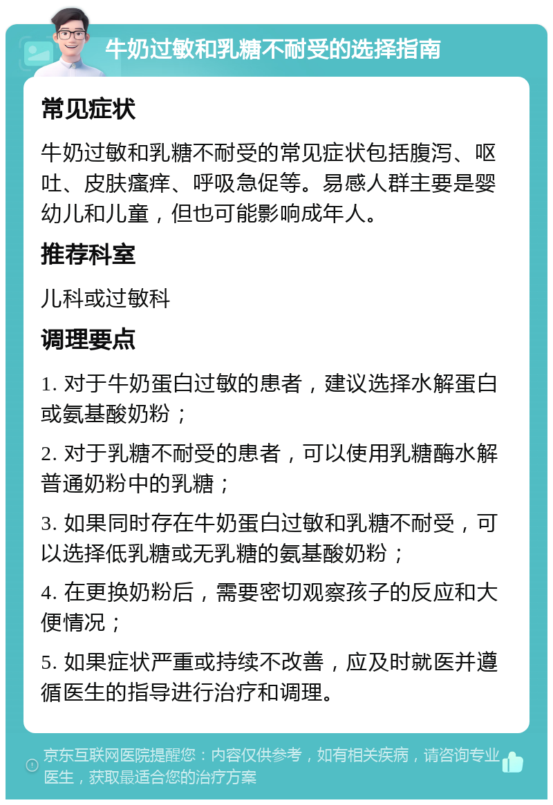 牛奶过敏和乳糖不耐受的选择指南 常见症状 牛奶过敏和乳糖不耐受的常见症状包括腹泻、呕吐、皮肤瘙痒、呼吸急促等。易感人群主要是婴幼儿和儿童，但也可能影响成年人。 推荐科室 儿科或过敏科 调理要点 1. 对于牛奶蛋白过敏的患者，建议选择水解蛋白或氨基酸奶粉； 2. 对于乳糖不耐受的患者，可以使用乳糖酶水解普通奶粉中的乳糖； 3. 如果同时存在牛奶蛋白过敏和乳糖不耐受，可以选择低乳糖或无乳糖的氨基酸奶粉； 4. 在更换奶粉后，需要密切观察孩子的反应和大便情况； 5. 如果症状严重或持续不改善，应及时就医并遵循医生的指导进行治疗和调理。